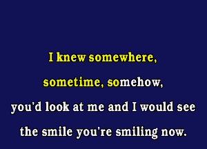 I knew somewhere.
sometime. somehow.
you'd look at me and I would see

the smile you're smiling now.