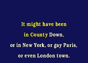 It might have been

in County Down.

or in New York. or gay Paris.

or even London town.