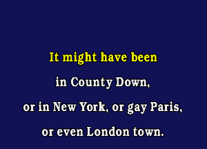 It might have been

in County Down.

or in New York. or gay Paris.

or even London town.