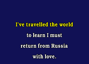 I've travelled the world

to learn I must

return from Russia

with love.