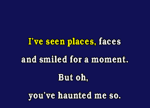 I've seen places. faces

and smiled for a moment.
But oh.

you've haunted me so.