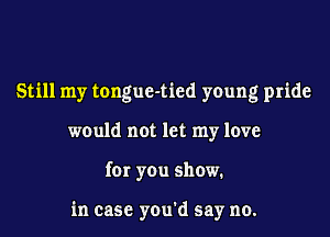 Still my tongue-tied young pride
would not let my love
for you show.

in case you'd say no.