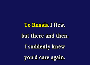 To Russia I flew.
but there and then.

ISuddenly knew

you'd care again.