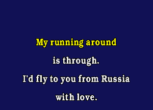 My running around

is through.

I'd fly to you from Russia

with love.