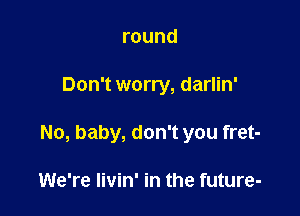 round

Don't worry, darlin'

No, baby, don't you fret-

We're livin' in the future-