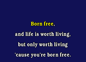 Born free.
and life is worth living.

but only worth living

'cause youtc born free.