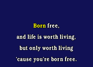 Born free.
and life is worth living.

but only worth living

'cause youtc born free.