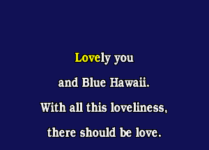 Lovely you

and Blue Hawaii.
With all this loveliness.

there should be love.