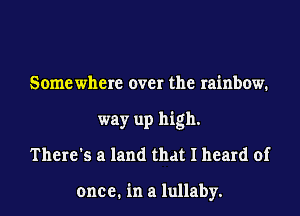 Some where over the rainbow.
way up high.
There's a land that I heard of

one e. in a lullaby.