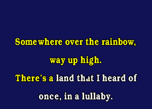 Some where over the rainbow.
way up high.
There's a land that I heard of

one e. in a lullaby.