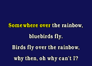 Somewhere over the rainbow.
bluebirds fly.
Birds fly over the rainbow.

why then. 011 why can't I?