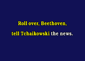 Roll over. Beethoven.

tell Tchaikowski the news.