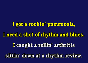I got a rockin' pneumonia.
I need a shot of rhythm and blues.
I caught a rollin' arthritis

sittin' down at a rhythm review.