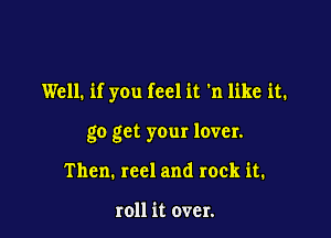 Well. if you feel it 'n like it.

go get your lover.
Then. reel and rock it.

roll it over.