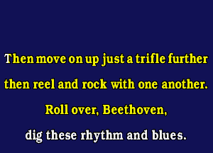 Then move on up just a trifle further
then reel and rock with one another.
Roll over. Beethoven.

dig these rhythm and blues.