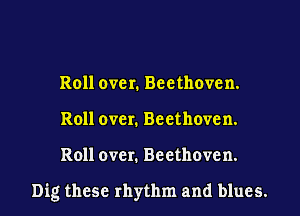Roll over. Beethoven.
Roll over. Beethoven.

Roll over. Beethoven.

Dig these rhythm and blues.