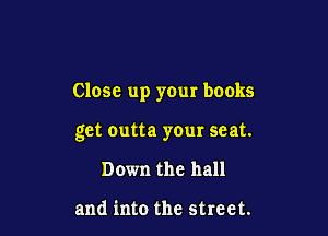 Close up your books

get Outta your seat.
Down the hall

and into the street.
