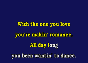 With the one you love

you're makin' romance.

All day long

you been wantin' to dance.