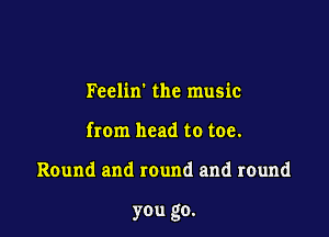 Feelin' the music
from head to toe.

Round and round and round

you go.