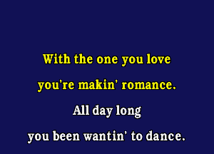 With the one you love

you're makin' romance.

All day long

you been wantin' to dance.