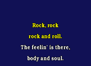 Rock. rock
rock and roll.

The feelin' is there.

body and soul.
