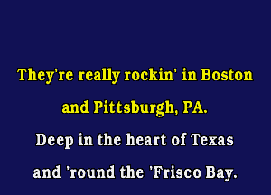 They're really rockin' in Boston
and Pittsburgh. PA.
Deep in the heart of Texas

and 'round the 'Frisco Bay.