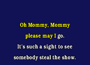 0h Mommy. Mommy

please may I go.

It's such a sight to see

somebody steal the show.