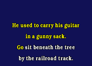 He used to carry his guitar
in a gunny sack.

Go sit beneath the tree

by the railroad track.