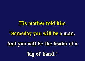 His mother told him
Someday you will be a man.
And you will be the leader of a
big ol' band.