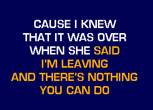 CAUSE I KNEW
THAT IT WAS OVER
WHEN SHE SAID
I'M LEAVING
AND THERE'S NOTHING
YOU CAN DO