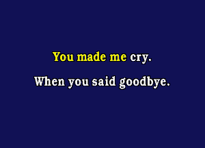 You made me Cry.

When you said goodbye.