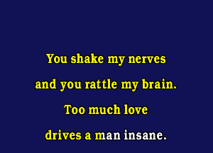 You shake my nerves

and yOu rattle my brain.

Too much love

drives a man insane.