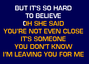 BUT ITS SO HARD
TO BELIEVE
0H SHE SAID
YOU'RE NOT EVEN CLOSE
ITS SOMEONE
YOU DON'T KNOW
I'M LEAVING YOU FOR ME