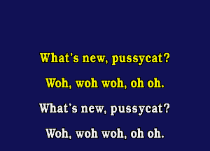 What's new. pussycat?

Woh. woh woh. oh oh.

What's new. pussycat?

Woh. woh woh. oh oh.