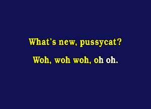 What's new. pussycat?

Woh. woh woh. oh oh.
