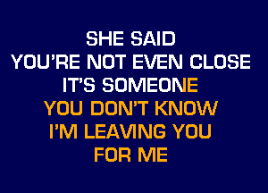 SHE SAID
YOU'RE NOT EVEN CLOSE
ITS SOMEONE
YOU DON'T KNOW
I'M LEAVING YOU
FOR ME