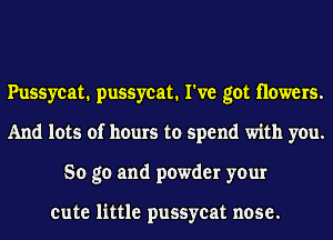 Pussycat. pussycat. I've got Howers.
And lots of hours to spend with you.
So go and powder your

cute little pussycat nose.