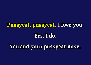 Pussycat. pussycat. Ilove you.

Yes. Ido.

You and your pussycat nose.