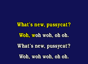 What's new. pussycat?

Woh. woh woh. oh oh.

What's new. pussycat?

Woh. woh woh. oh oh.