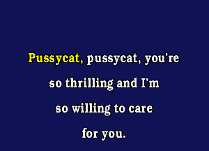 Pussycat. pussycat. you're

so thrilling and I'm

so willing to care

for you.