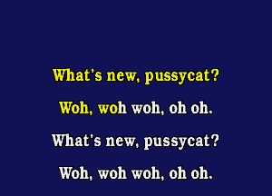 What's new. pussycat?

Woh. woh woh. oh oh.

What's new. pussycat?

Woh. woh woh. oh oh.