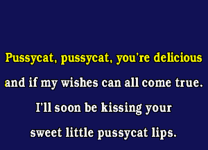 Pussycat. pussycat. you're delicious
and if my wishes can all come true.
I'll soon be kissing your

sweet little pussycat lips.
