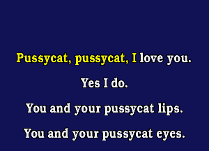 Pussycat. pussycat. I love you.
Yes I do.
You and your pussycat lips.

You and your pussycat eyes.