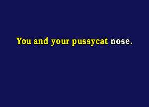 You and your pussycat nose.