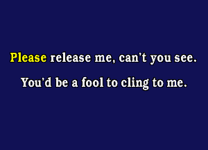 Please release me. can't you see.

You'd be a fool to cling to me.