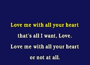 Love me with all your heart
that's all I want. Love.
Love me with all your heart

or not at all.