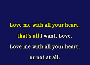 Love me with all your heart.
that's all I want. Love.
Love me with all your heart.

or not at all.