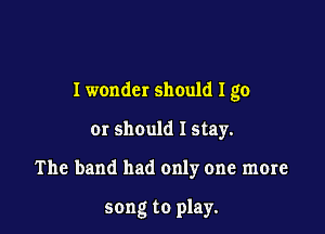 I wonder should I go

01' should I stay.

The band had only one more

song to play.