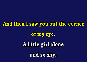 And then I saw you out the corner

of my eye.

Alittlc girl alone

and so shy.