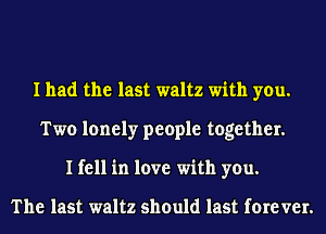 I had the last waltz with you.
Two lonely people together.
I fell in love with you.

The last waltz should last fore VEI'.
